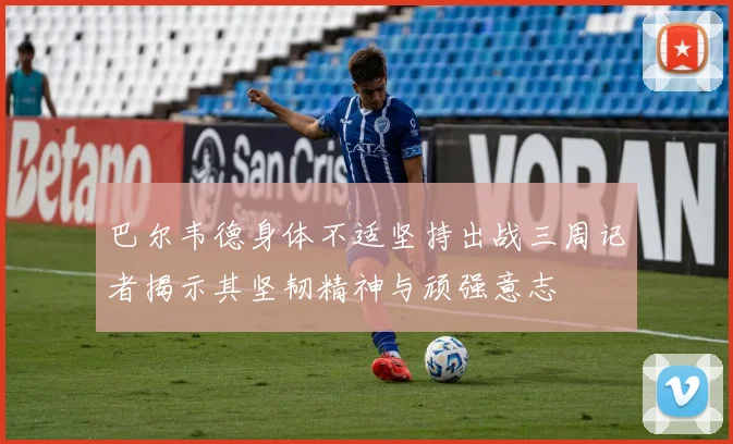 巴尔韦德身体不适坚持出战三周记者揭示其坚韧精神与顽强意志