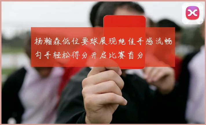 杨瀚森低位要球展现绝佳手感流畅勾手轻松得分开启比赛首分