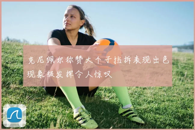 克尼佩尔称赞大个子挡拆表现出色现象级发挥令人惊叹
