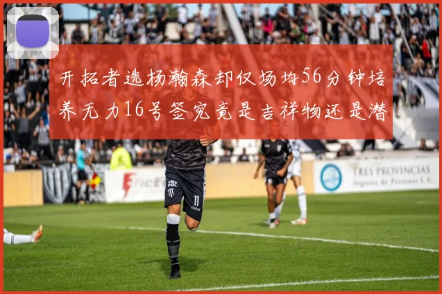 开拓者选杨瀚森却仅场均56分钟培养无力16号签究竟是吉祥物还是潜力股