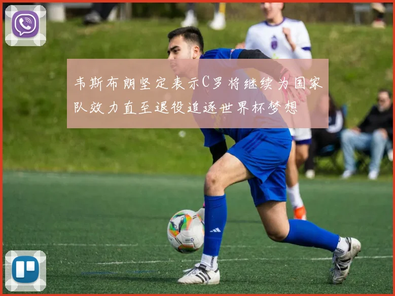 韦斯布朗坚定表示C罗将继续为国家队效力直至退役追逐世界杯梦想