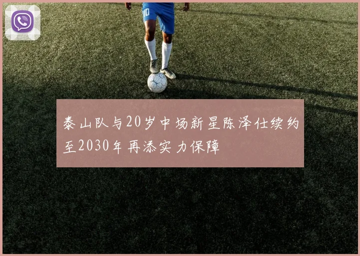 泰山队与20岁中场新星陈泽仕续约至2030年再添实力保障