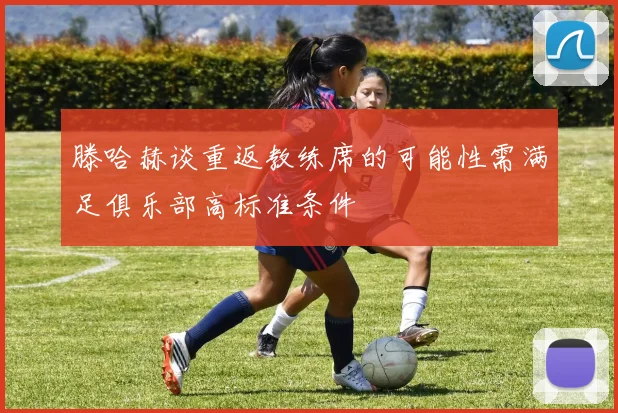 滕哈赫谈重返教练席的可能性需满足俱乐部高标准条件