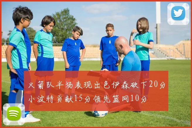 火箭队半场表现出色伊森砍下20分小波特贡献15分领先篮网10分