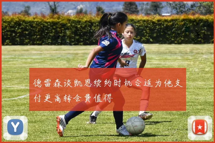 德雷森谈凯恩续约时机合适为他支付更高转会费值得