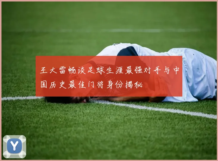 王大雷畅谈足球生涯最强对手与中国历史最佳门将身份揭秘