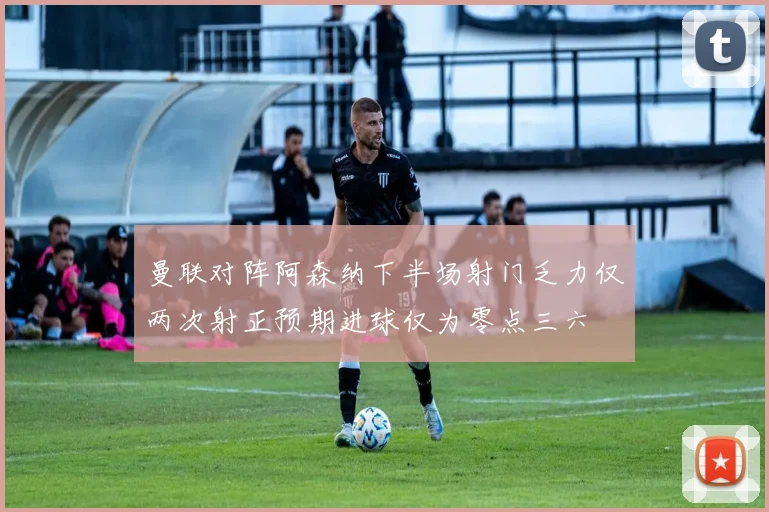 曼联对阵阿森纳下半场射门乏力仅两次射正预期进球仅为零点三六