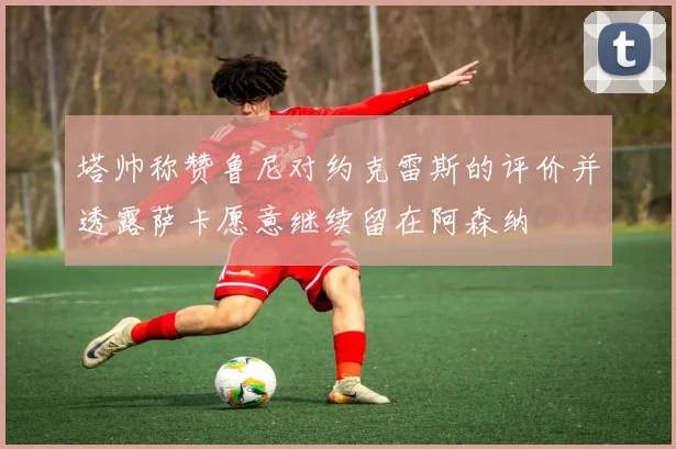 塔帅称赞鲁尼对约克雷斯的评价并透露萨卡愿意继续留在阿森纳