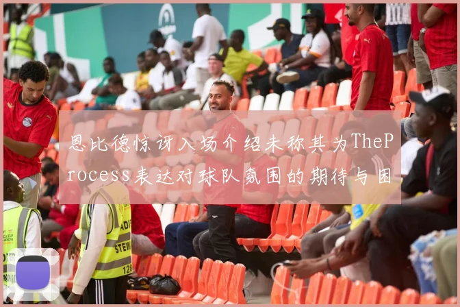 恩比德惊讶入场介绍未称其为TheProcess表达对球队氛围的期待与困惑