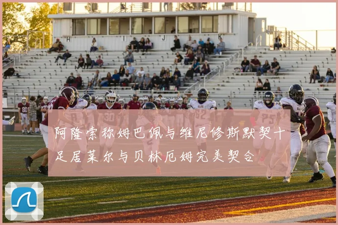 阿隆索称姆巴佩与维尼修斯默契十足居莱尔与贝林厄姆完美契合
