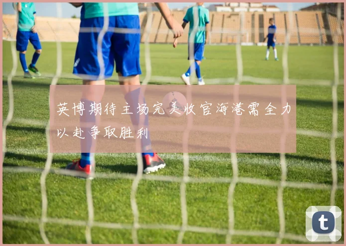 英博期待主场完美收官海港需全力以赴争取胜利