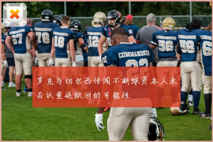 罗克与切尔西传闻不断球员本人未否认重返欧洲的可能性