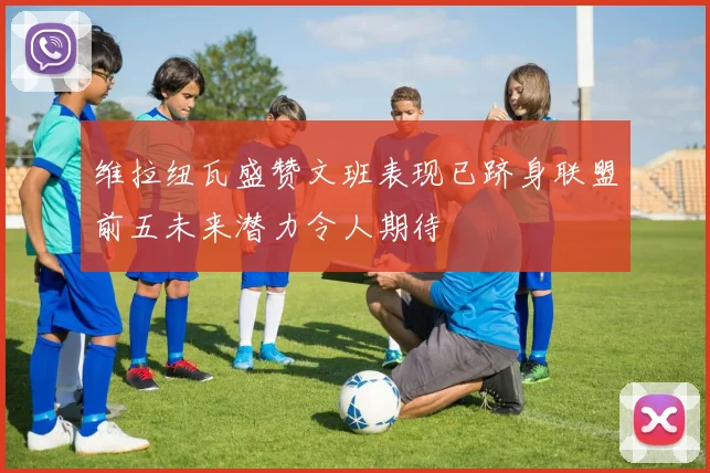 维拉纽瓦盛赞文班表现已跻身联盟前五未来潜力令人期待