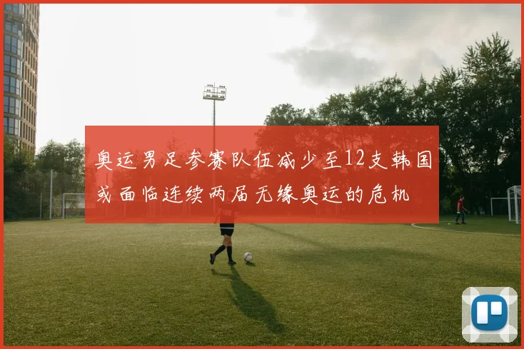 奥运男足参赛队伍减少至12支韩国或面临连续两届无缘奥运的危机