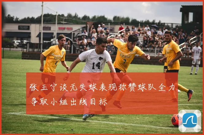 张玉宁谈无失球表现称赞球队全力争取小组出线目标