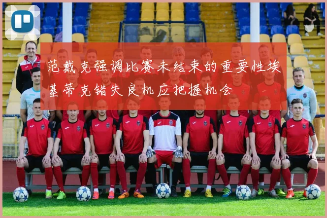 范戴克强调比赛未结束的重要性埃基蒂克错失良机应把握机会