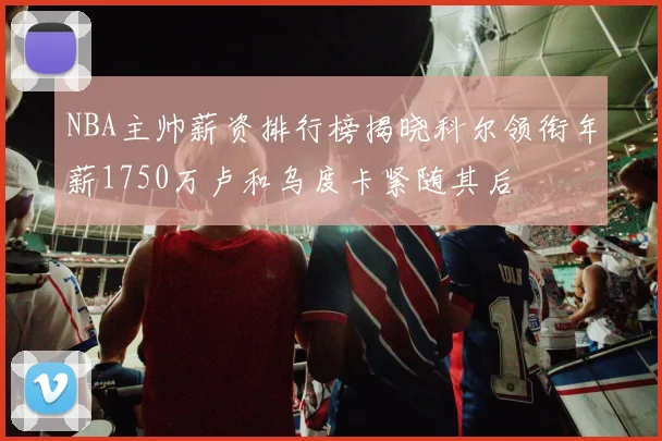 NBA主帅薪资排行榜揭晓科尔领衔年薪1750万卢和乌度卡紧随其后