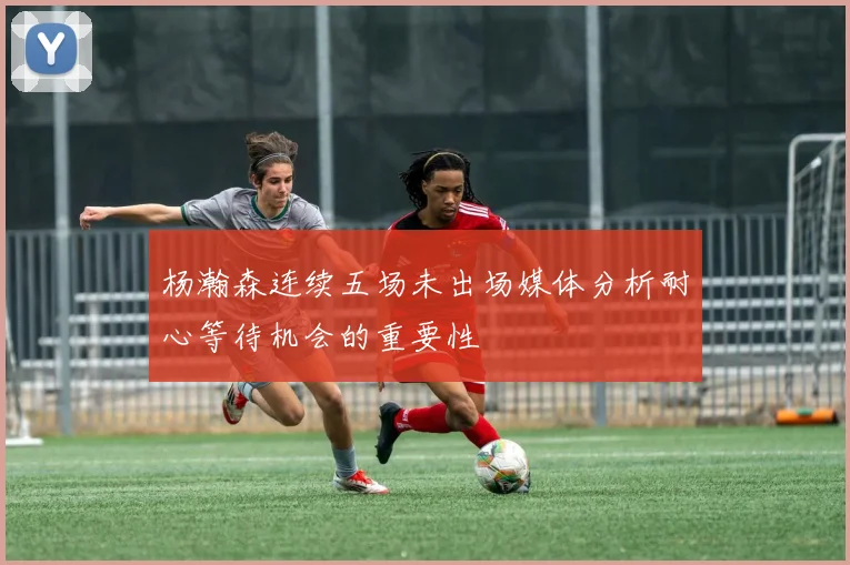 杨瀚森连续五场未出场媒体分析耐心等待机会的重要性