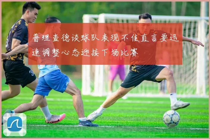 普理查德谈球队表现不佳直言要迅速调整心态迎接下场比赛