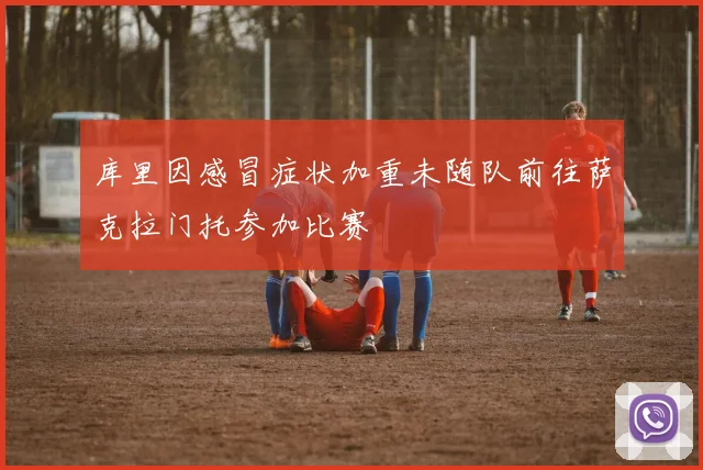 库里因感冒症状加重未随队前往萨克拉门托参加比赛