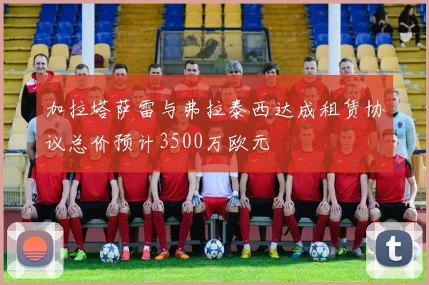 加拉塔萨雷与弗拉泰西达成租赁协议总价预计3500万欧元