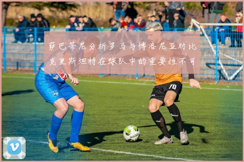萨巴蒂尼分析罗马与博洛尼亚对比克里斯坦特在球队中的重要性不可替代