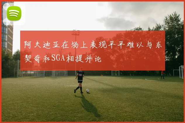 阿夫迪亚在场上表现平平难以与东契奇和SGA相提并论