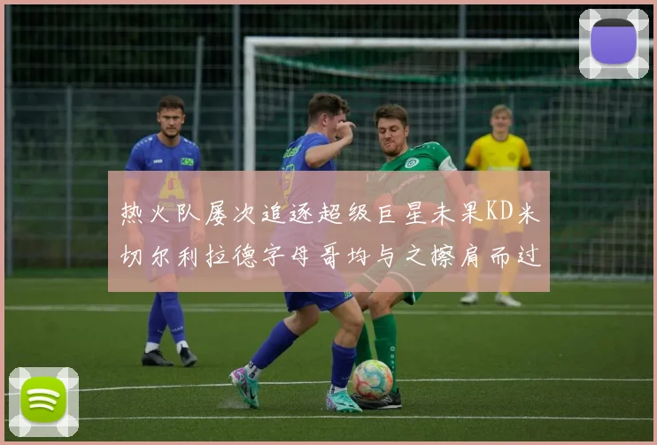 热火队屡次追逐超级巨星未果KD米切尔利拉德字母哥均与之擦肩而过