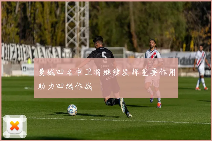 曼城四名中卫将继续发挥重要作用助力四线作战