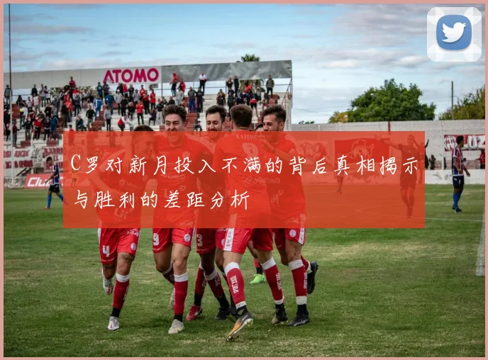 C罗对新月投入不满的背后真相揭示与胜利的差距分析