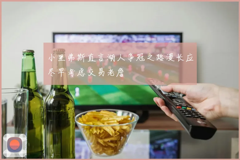 小里弗斯直言湖人争冠之路漫长应尽早考虑交易老詹