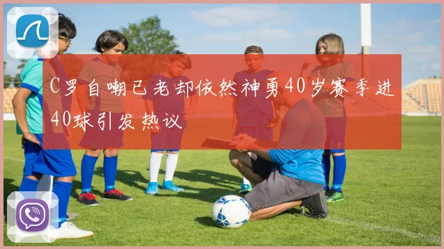 C罗自嘲已老却依然神勇40岁赛季进40球引发热议