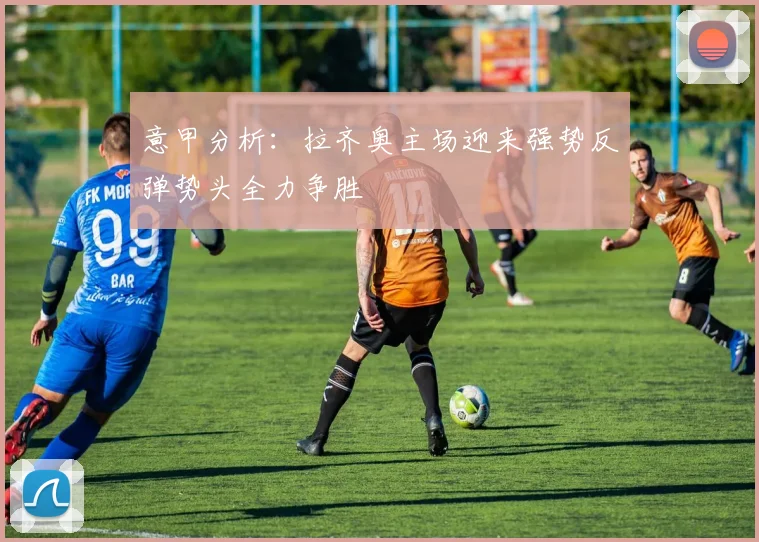 意甲分析：拉齐奥主场迎来强势反弹势头全力争胜