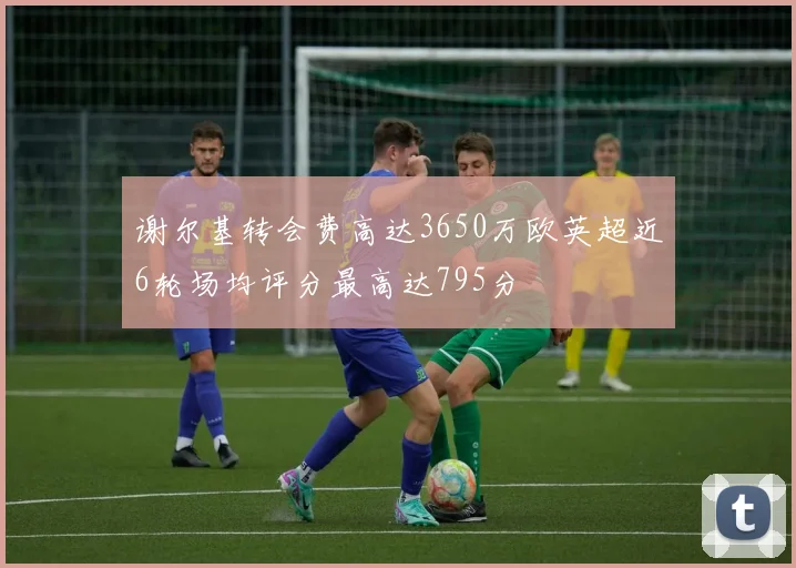 谢尔基转会费高达3650万欧英超近6轮场均评分最高达795分