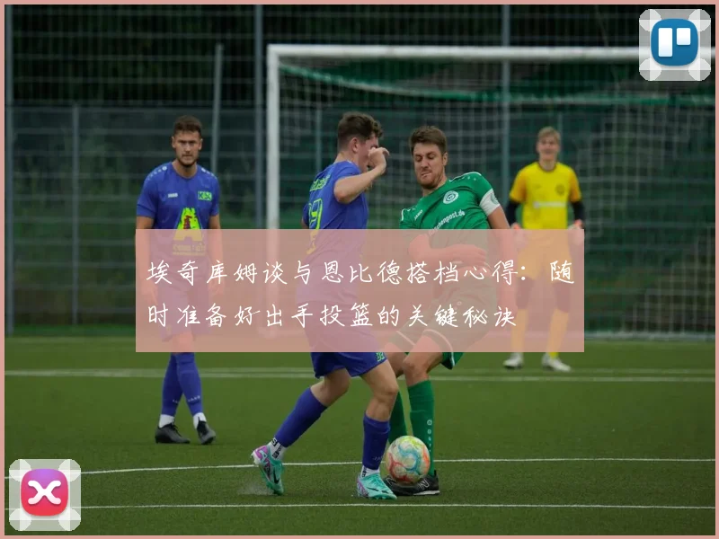 埃奇库姆谈与恩比德搭档心得：随时准备好出手投篮的关键秘诀