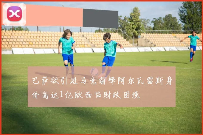 巴萨欲引进马竞前锋阿尔瓦雷斯身价高达1亿欧面临财政困境