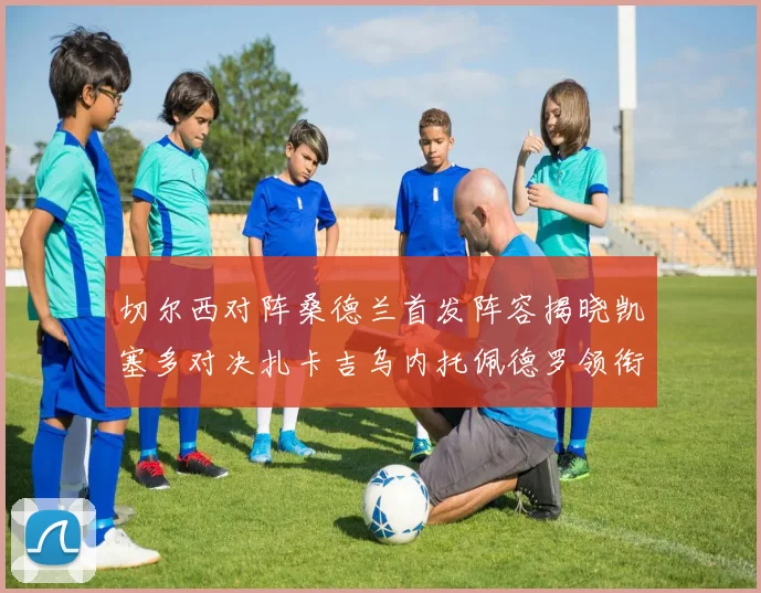 切尔西对阵桑德兰首发阵容揭晓凯塞多对决扎卡吉乌内托佩德罗领衔出战